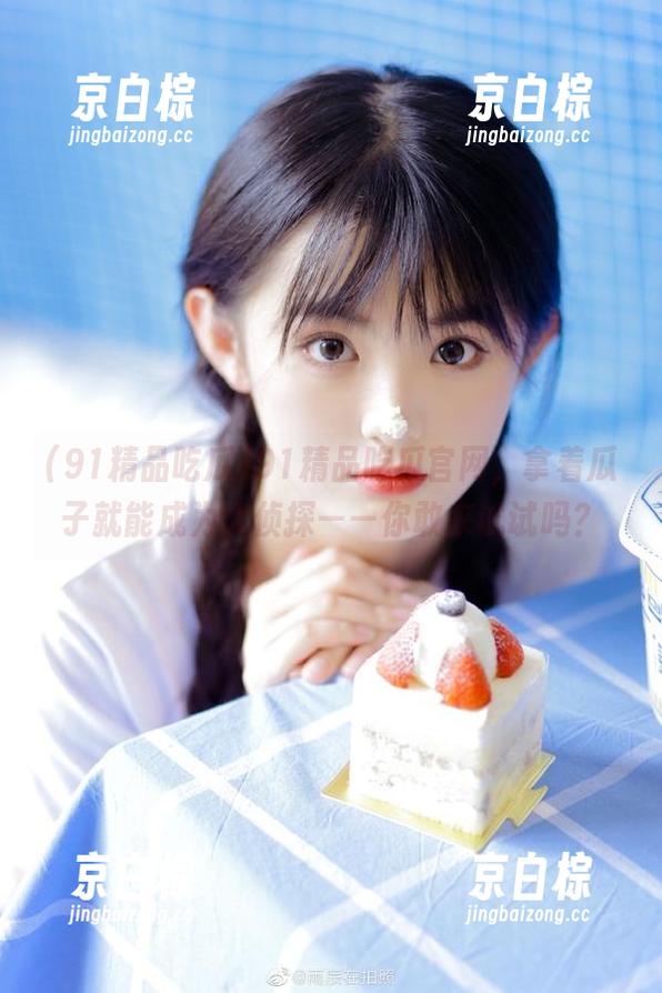 91精品吃瓜官网，拿着瓜子就能成为大侦探——你敢来试试吗？