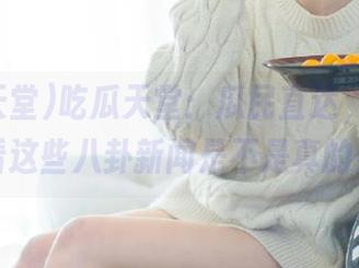 吃瓜天堂：瓜民直达，快来看看这些八卦新闻是不是真的！