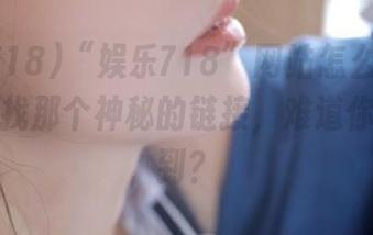 “娱乐718”网站怎么进啊？我再找找那个神秘的链接，难道你也找不到？